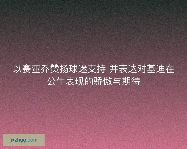 以赛亚乔赞扬球迷支持 并表达对基迪在公牛表现的骄傲与期待