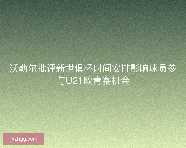 沃勒尔批评新世俱杯时间安排影响球员参与U21欧青赛机会