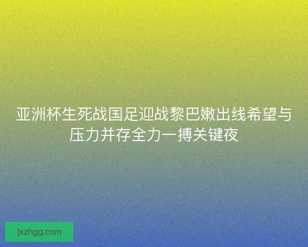 亚洲杯生死战国足迎战黎巴嫩出线希望与压力并存全力一搏关键夜