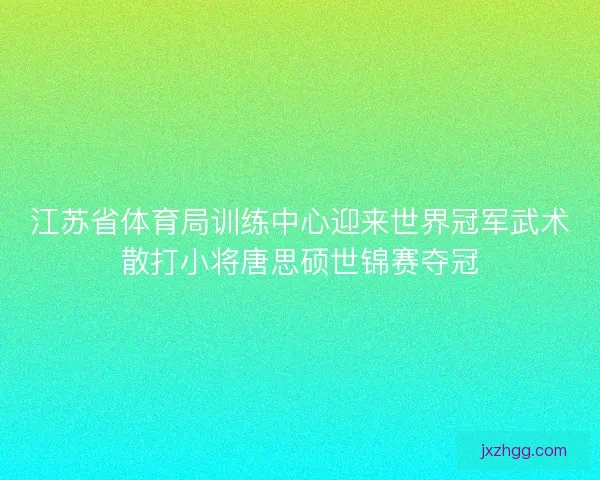 江苏省体育局训练中心迎来世界冠军武术散打小将唐思硕世锦赛夺冠