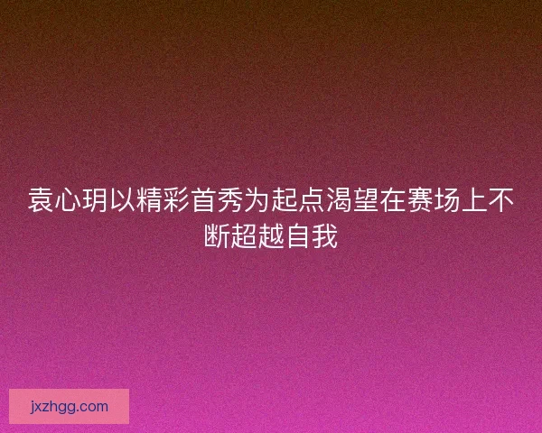 袁心玥以精彩首秀为起点渴望在赛场上不断超越自我